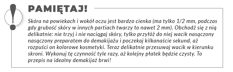 Obramowany tekst: Pamiętaj! Skóra na powiekach i wokół oczu jest bardzo cienka (ma tylko 1/2 mm, podczas gdy grubość skóry w innych partiach twarzy to nawet 2 mm). Obchodź się z nią delikatnie: nie trzyj i nie naciągaj skóry, tylko przyłóż do niej wacik nasączony nasączony preparatem do demakijażu i poczekaj kilkanaście sekund, aż rozpuści on kolorowe kosmetyki. Teraz delikatnie przesuwaj wacik w kierunku skroni. Wykonuj tę czynność tyle razy, aż kolejny płatek będzie czysty. To przepis na idealny demakijaż brwi!
